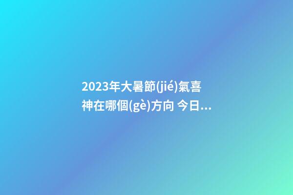 2023年大暑節(jié)氣喜神在哪個(gè)方向 今日喜神方位